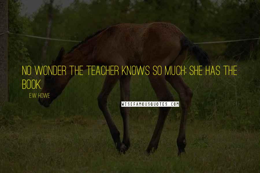 E.W. Howe Quotes: No wonder the teacher knows so much; she has the book.