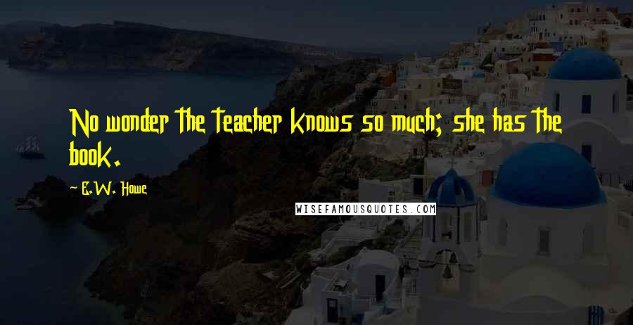 E.W. Howe Quotes: No wonder the teacher knows so much; she has the book.