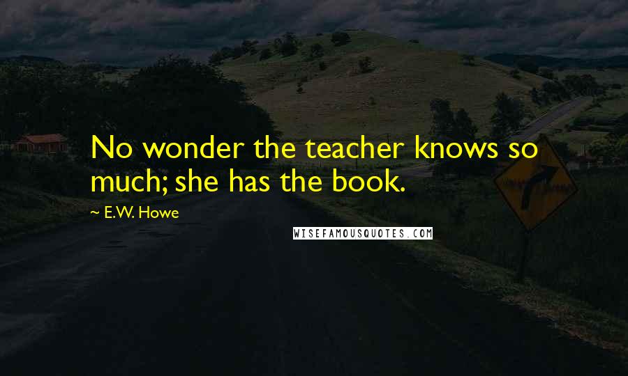 E.W. Howe Quotes: No wonder the teacher knows so much; she has the book.