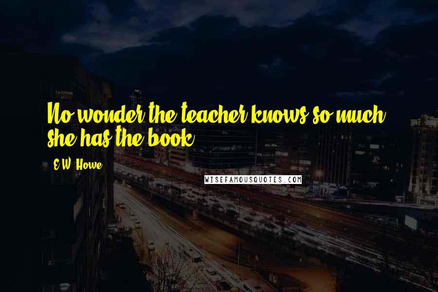 E.W. Howe Quotes: No wonder the teacher knows so much; she has the book.