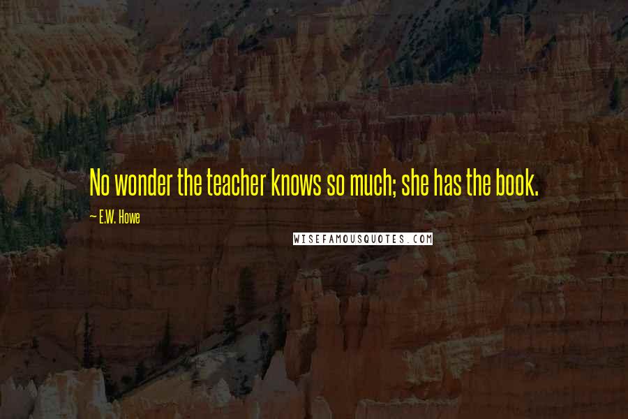 E.W. Howe Quotes: No wonder the teacher knows so much; she has the book.