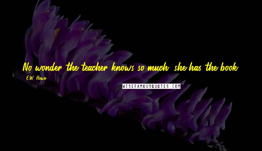 E.W. Howe Quotes: No wonder the teacher knows so much; she has the book.