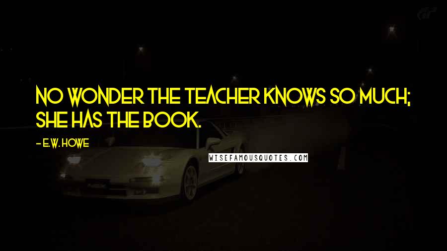 E.W. Howe Quotes: No wonder the teacher knows so much; she has the book.