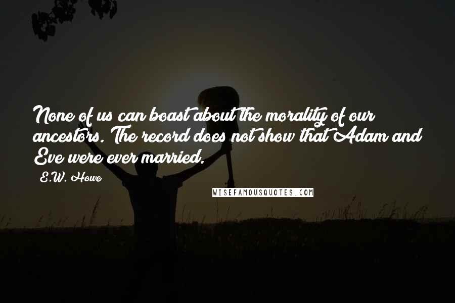 E.W. Howe Quotes: None of us can boast about the morality of our ancestors. The record does not show that Adam and Eve were ever married.