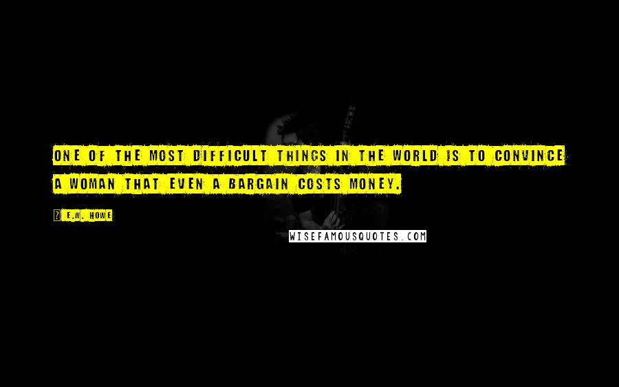 E.W. Howe Quotes: One of the most difficult things in the world is to convince a woman that even a bargain costs money.
