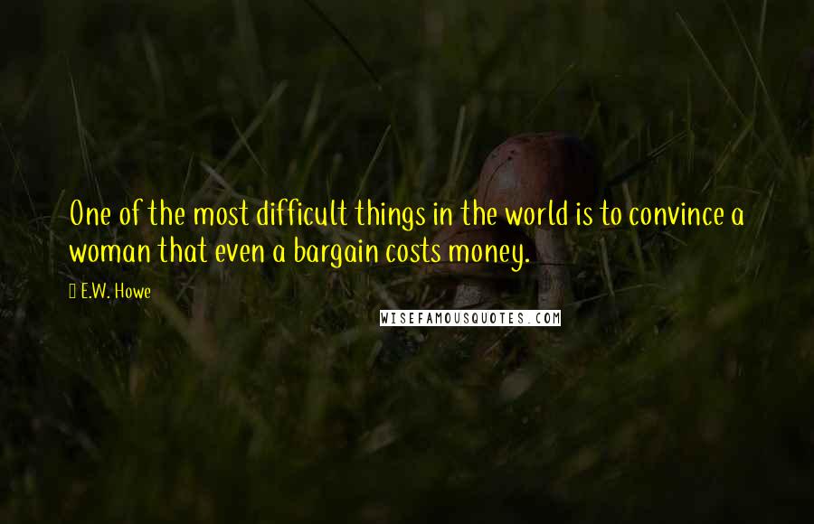 E.W. Howe Quotes: One of the most difficult things in the world is to convince a woman that even a bargain costs money.