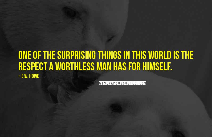 E.W. Howe Quotes: One of the surprising things in this world is the respect a worthless man has for himself.