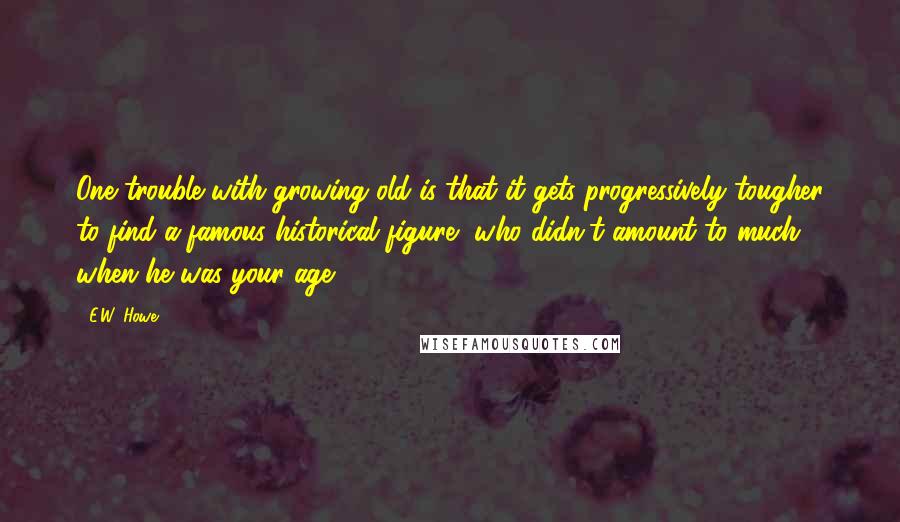 E.W. Howe Quotes: One trouble with growing old is that it gets progressively tougher to find a famous historical figure, who didn't amount to much when he was your age.