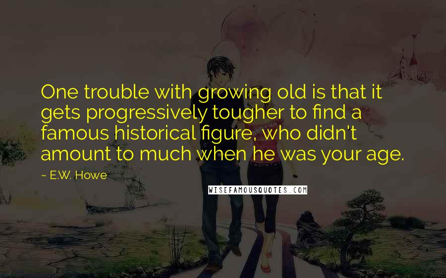 E.W. Howe Quotes: One trouble with growing old is that it gets progressively tougher to find a famous historical figure, who didn't amount to much when he was your age.