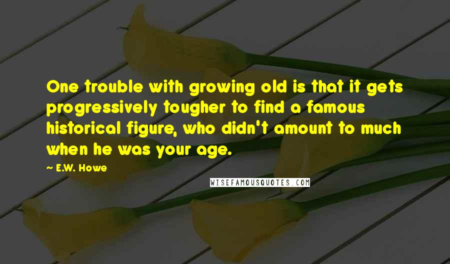 E.W. Howe Quotes: One trouble with growing old is that it gets progressively tougher to find a famous historical figure, who didn't amount to much when he was your age.
