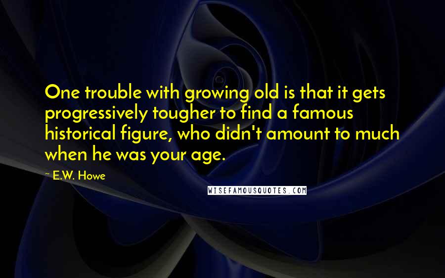 E.W. Howe Quotes: One trouble with growing old is that it gets progressively tougher to find a famous historical figure, who didn't amount to much when he was your age.