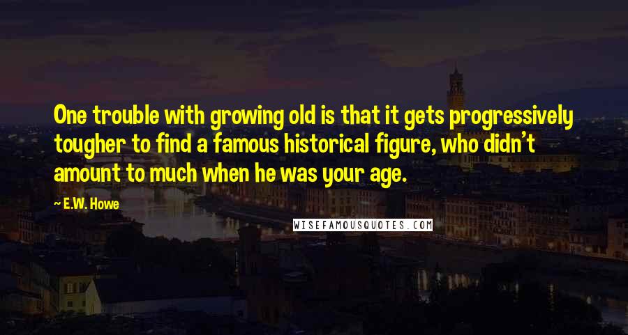 E.W. Howe Quotes: One trouble with growing old is that it gets progressively tougher to find a famous historical figure, who didn't amount to much when he was your age.