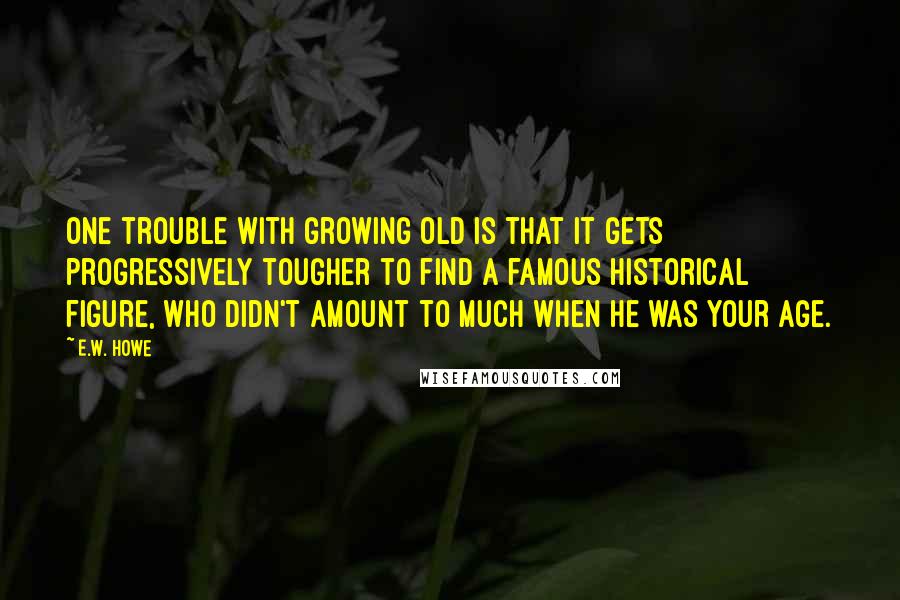 E.W. Howe Quotes: One trouble with growing old is that it gets progressively tougher to find a famous historical figure, who didn't amount to much when he was your age.