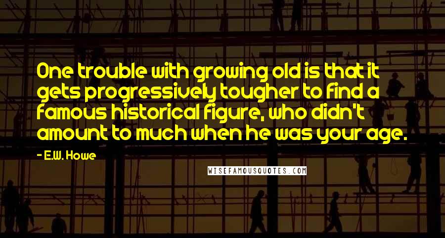 E.W. Howe Quotes: One trouble with growing old is that it gets progressively tougher to find a famous historical figure, who didn't amount to much when he was your age.