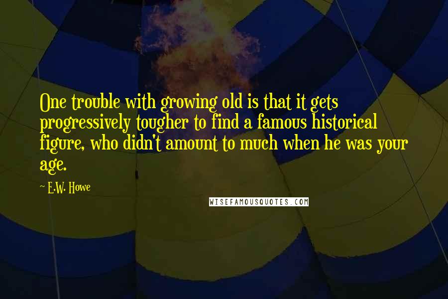 E.W. Howe Quotes: One trouble with growing old is that it gets progressively tougher to find a famous historical figure, who didn't amount to much when he was your age.