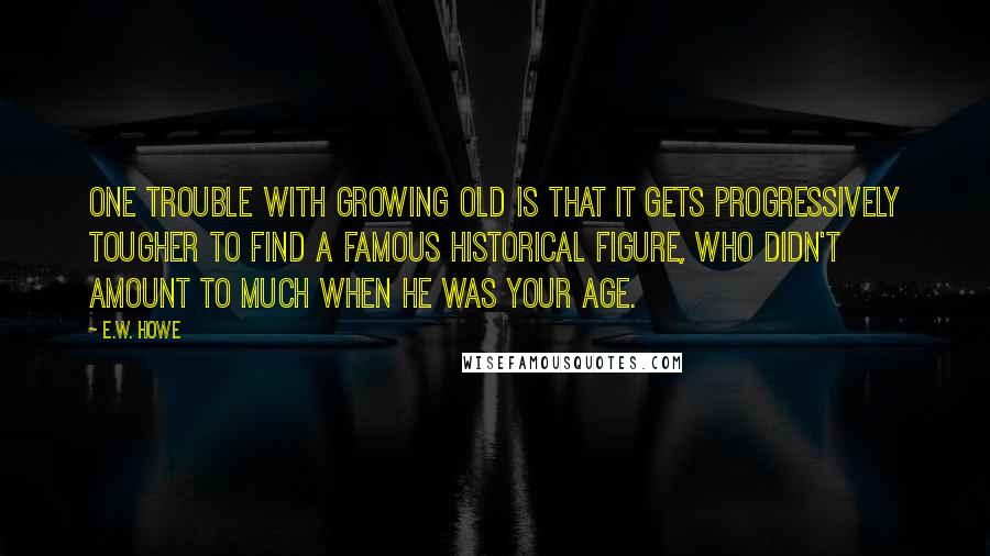 E.W. Howe Quotes: One trouble with growing old is that it gets progressively tougher to find a famous historical figure, who didn't amount to much when he was your age.