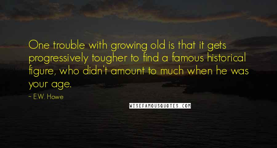 E.W. Howe Quotes: One trouble with growing old is that it gets progressively tougher to find a famous historical figure, who didn't amount to much when he was your age.