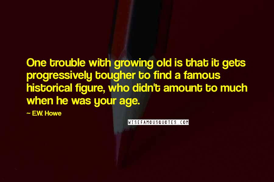 E.W. Howe Quotes: One trouble with growing old is that it gets progressively tougher to find a famous historical figure, who didn't amount to much when he was your age.