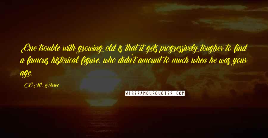 E.W. Howe Quotes: One trouble with growing old is that it gets progressively tougher to find a famous historical figure, who didn't amount to much when he was your age.