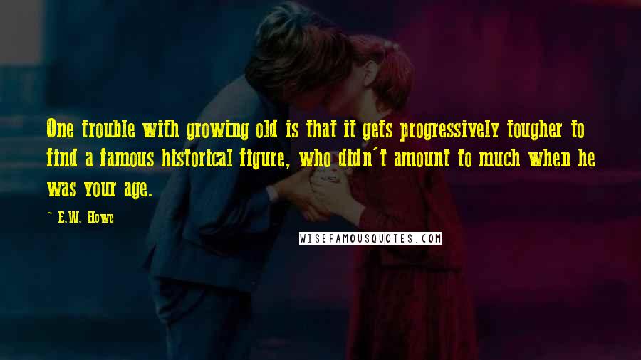 E.W. Howe Quotes: One trouble with growing old is that it gets progressively tougher to find a famous historical figure, who didn't amount to much when he was your age.