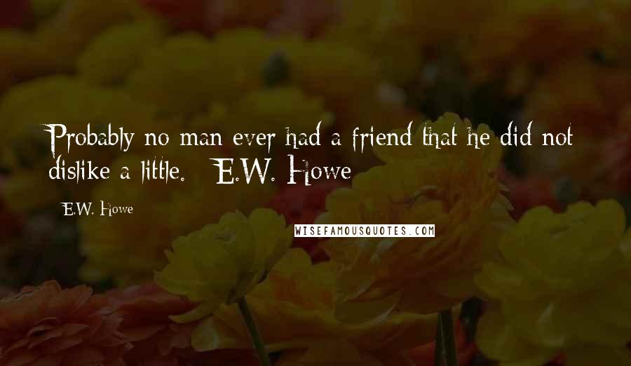 E.W. Howe Quotes: Probably no man ever had a friend that he did not dislike a little. ~E.W. Howe