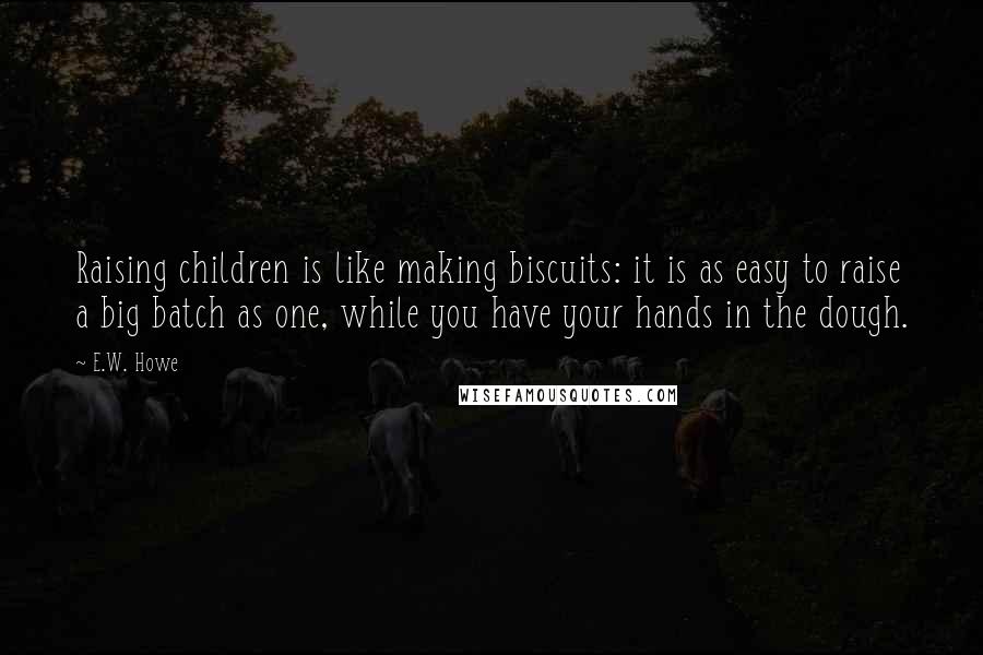 E.W. Howe Quotes: Raising children is like making biscuits: it is as easy to raise a big batch as one, while you have your hands in the dough.