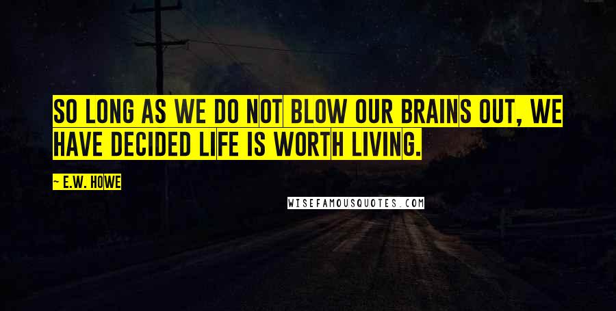 E.W. Howe Quotes: So long as we do not blow our brains out, we have decided life is worth living.