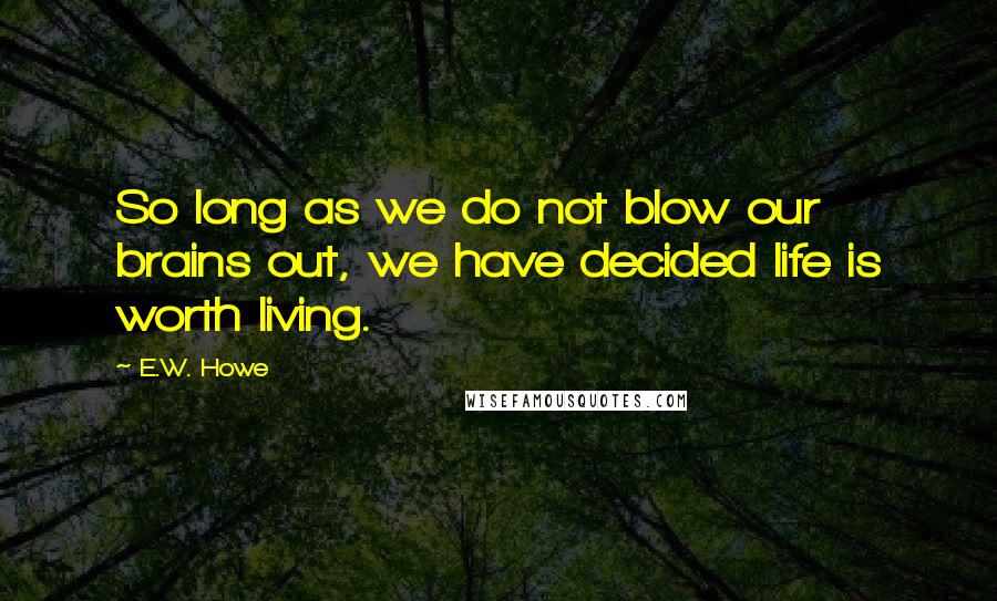 E.W. Howe Quotes: So long as we do not blow our brains out, we have decided life is worth living.