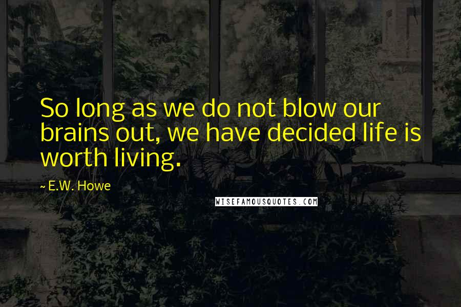 E.W. Howe Quotes: So long as we do not blow our brains out, we have decided life is worth living.