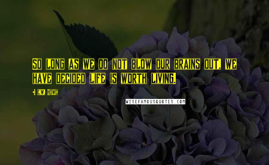 E.W. Howe Quotes: So long as we do not blow our brains out, we have decided life is worth living.