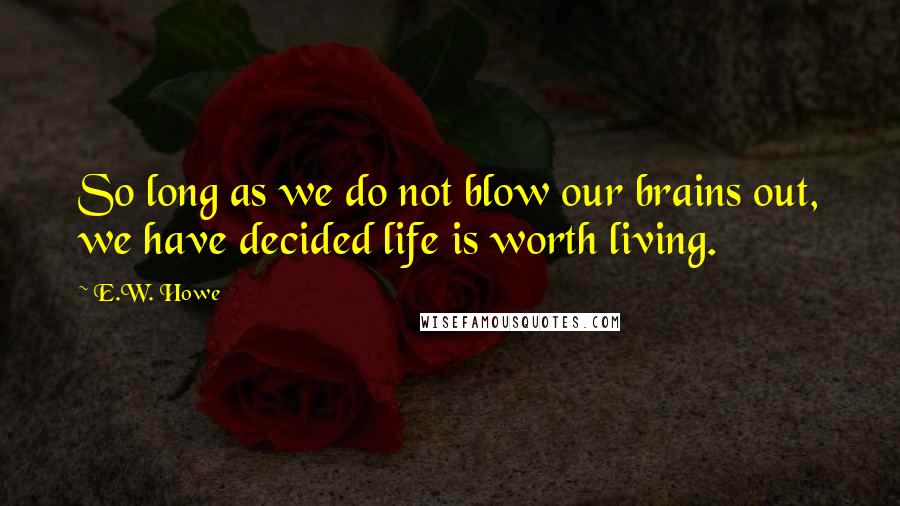 E.W. Howe Quotes: So long as we do not blow our brains out, we have decided life is worth living.