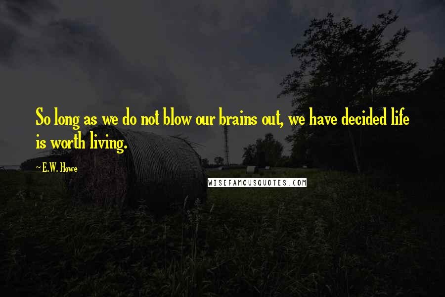 E.W. Howe Quotes: So long as we do not blow our brains out, we have decided life is worth living.