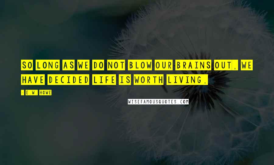 E.W. Howe Quotes: So long as we do not blow our brains out, we have decided life is worth living.