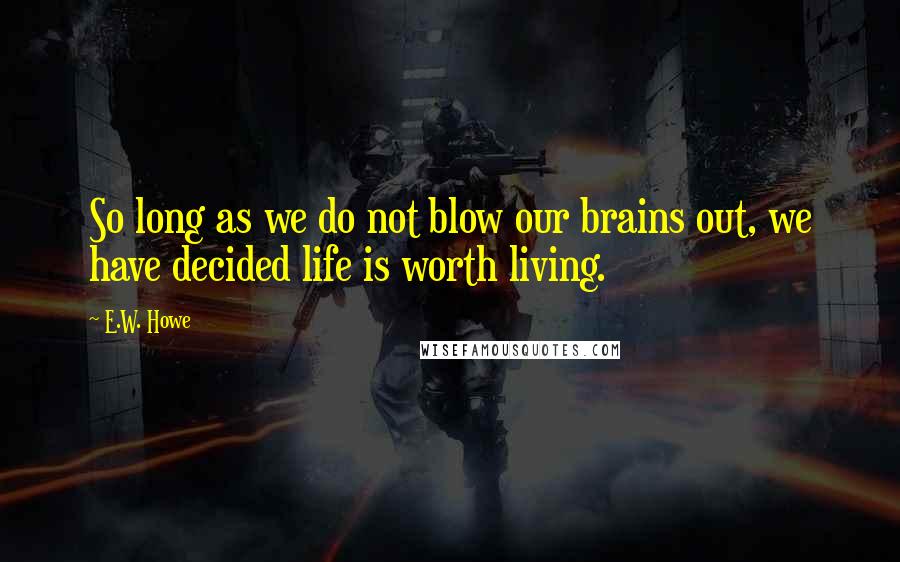 E.W. Howe Quotes: So long as we do not blow our brains out, we have decided life is worth living.