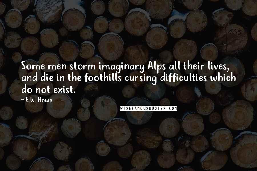 E.W. Howe Quotes: Some men storm imaginary Alps all their lives, and die in the foothills cursing difficulties which do not exist.