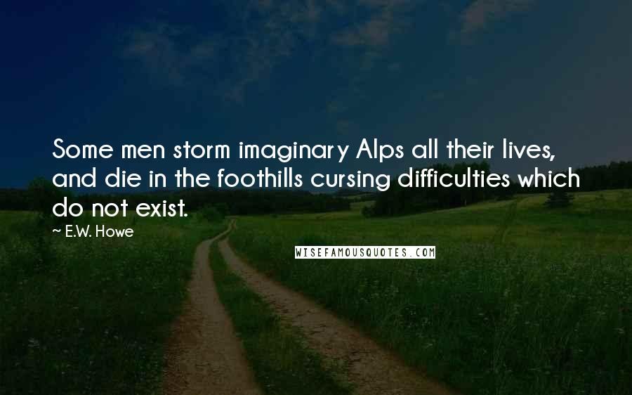 E.W. Howe Quotes: Some men storm imaginary Alps all their lives, and die in the foothills cursing difficulties which do not exist.