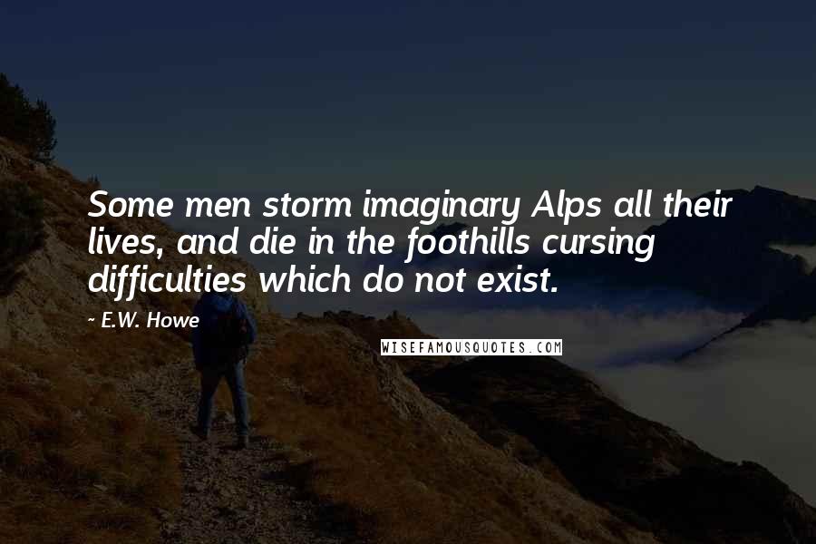 E.W. Howe Quotes: Some men storm imaginary Alps all their lives, and die in the foothills cursing difficulties which do not exist.