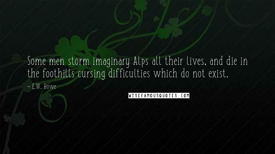 E.W. Howe Quotes: Some men storm imaginary Alps all their lives, and die in the foothills cursing difficulties which do not exist.