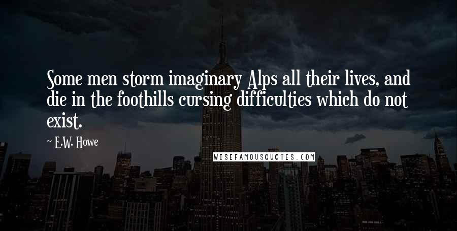 E.W. Howe Quotes: Some men storm imaginary Alps all their lives, and die in the foothills cursing difficulties which do not exist.