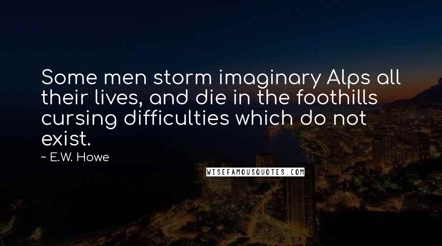 E.W. Howe Quotes: Some men storm imaginary Alps all their lives, and die in the foothills cursing difficulties which do not exist.