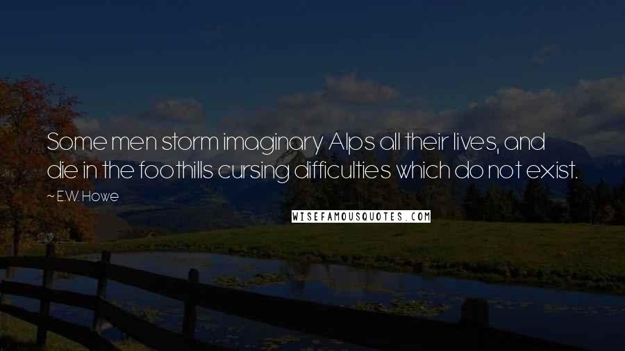 E.W. Howe Quotes: Some men storm imaginary Alps all their lives, and die in the foothills cursing difficulties which do not exist.