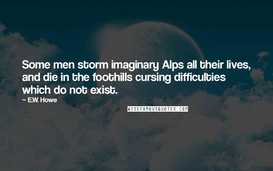 E.W. Howe Quotes: Some men storm imaginary Alps all their lives, and die in the foothills cursing difficulties which do not exist.