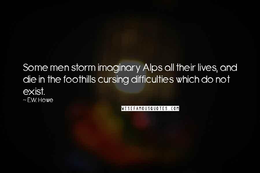 E.W. Howe Quotes: Some men storm imaginary Alps all their lives, and die in the foothills cursing difficulties which do not exist.