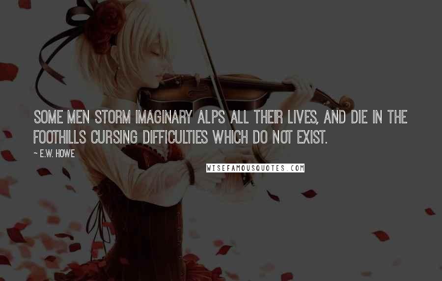 E.W. Howe Quotes: Some men storm imaginary Alps all their lives, and die in the foothills cursing difficulties which do not exist.