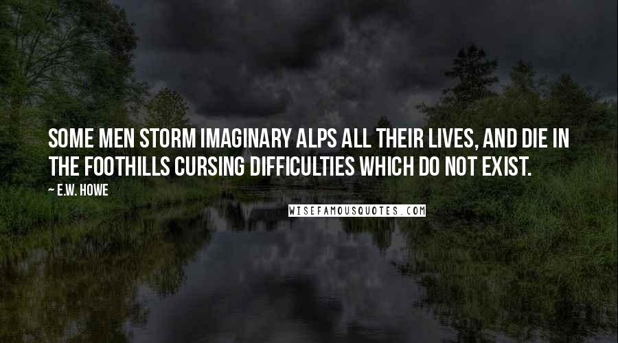 E.W. Howe Quotes: Some men storm imaginary Alps all their lives, and die in the foothills cursing difficulties which do not exist.