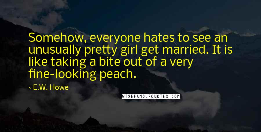 E.W. Howe Quotes: Somehow, everyone hates to see an unusually pretty girl get married. It is like taking a bite out of a very fine-looking peach.