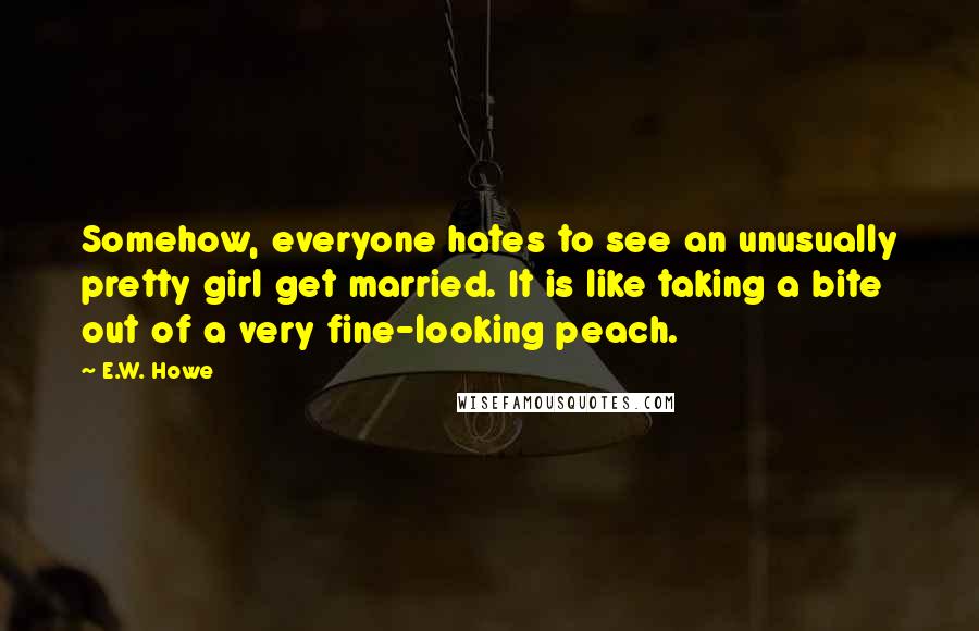 E.W. Howe Quotes: Somehow, everyone hates to see an unusually pretty girl get married. It is like taking a bite out of a very fine-looking peach.