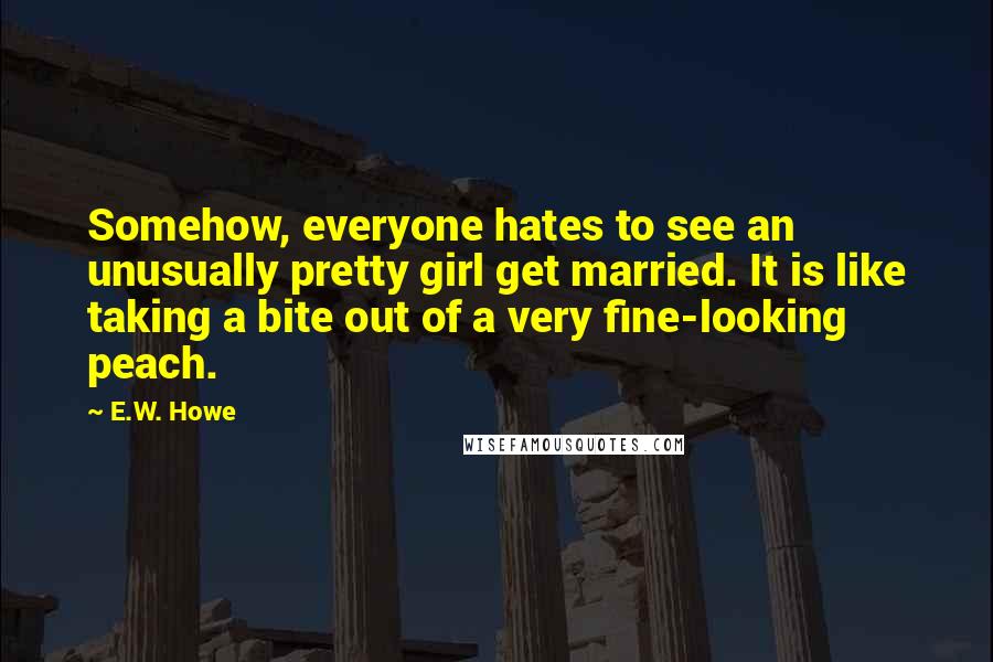 E.W. Howe Quotes: Somehow, everyone hates to see an unusually pretty girl get married. It is like taking a bite out of a very fine-looking peach.
