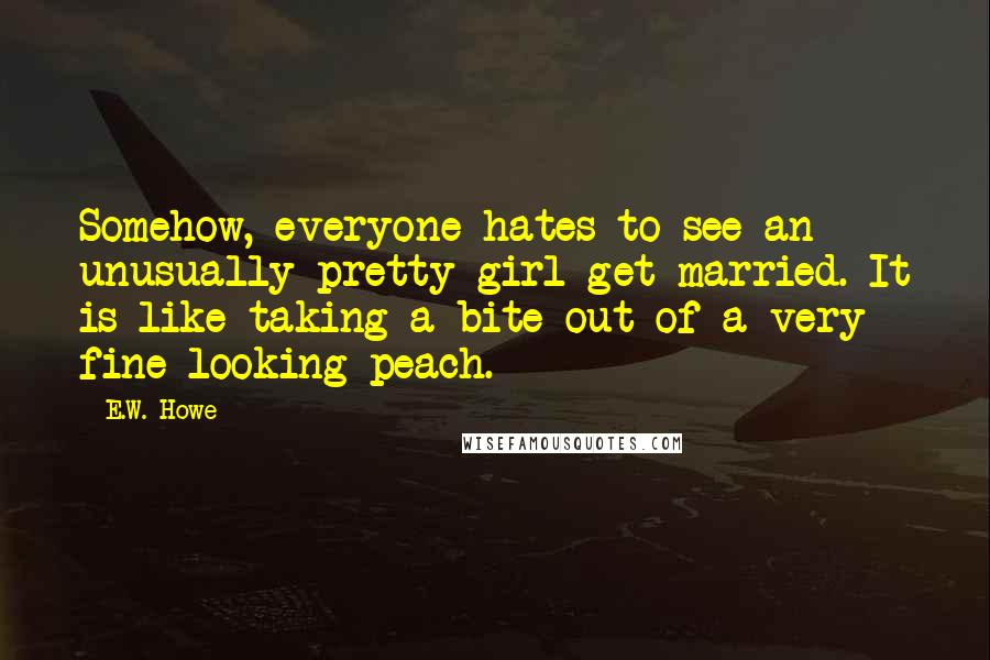 E.W. Howe Quotes: Somehow, everyone hates to see an unusually pretty girl get married. It is like taking a bite out of a very fine-looking peach.