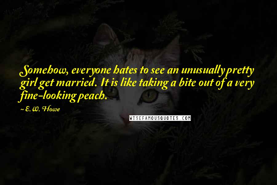 E.W. Howe Quotes: Somehow, everyone hates to see an unusually pretty girl get married. It is like taking a bite out of a very fine-looking peach.